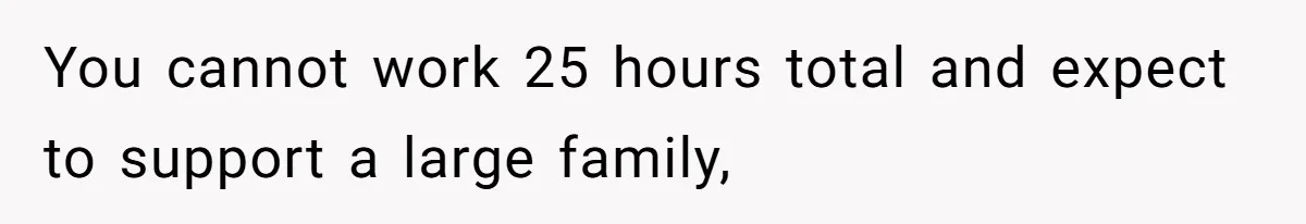 You cannot work 25 hours total and expect to support a large family,