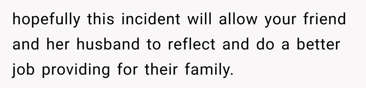 hopefully this incident will allow your friend and her husband to reflect and do a better job providing for their family.