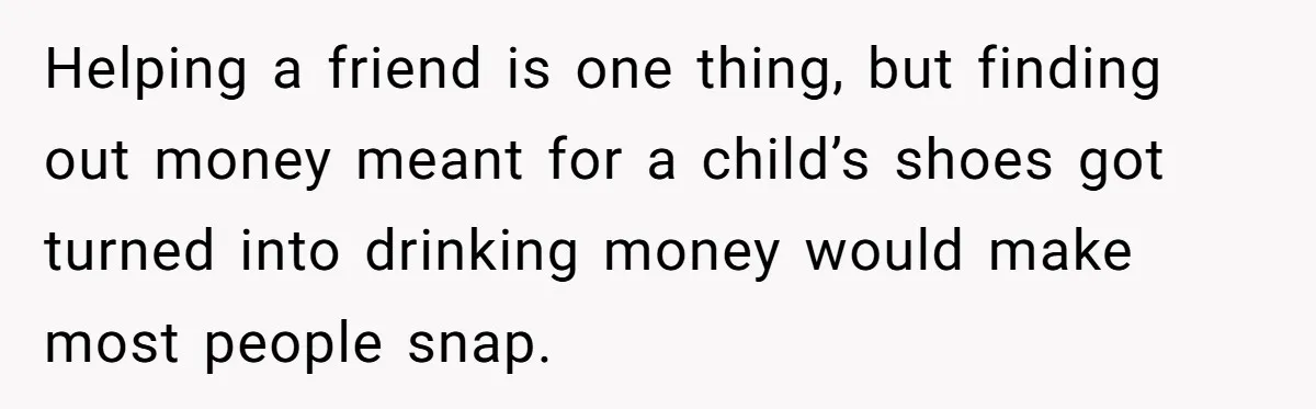 Helping a friend is one thing, but finding out money meant for a child’s shoes got turned into drinking money would make most people snap.