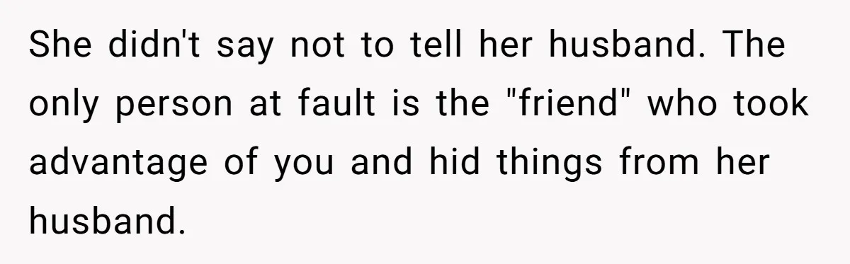 She didn't say not to tell her husband. The only person at fault is the "friend" who took advantage of you and hid things from her husband.