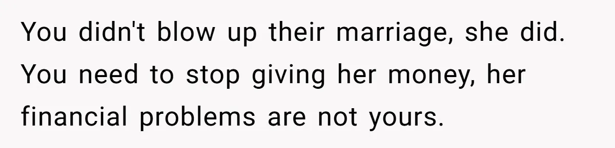 You didn't blow up their marriage, she did. You need to stop giving her money, her financial problems are not yours.