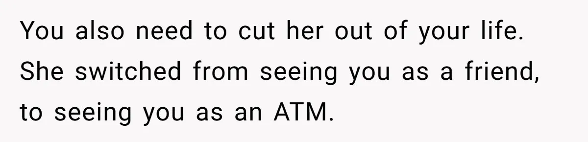 You also need to cut her out of your life. She switched from seeing you as a friend, to seeing you as an ATM.