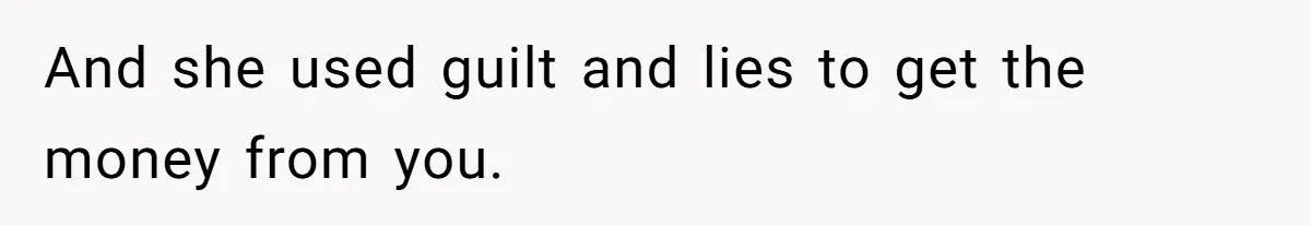 And she used guilt and lies to get the money from you.