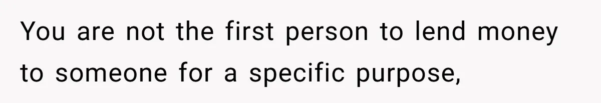 You are not the first person to lend money to someone for a specific purpose,