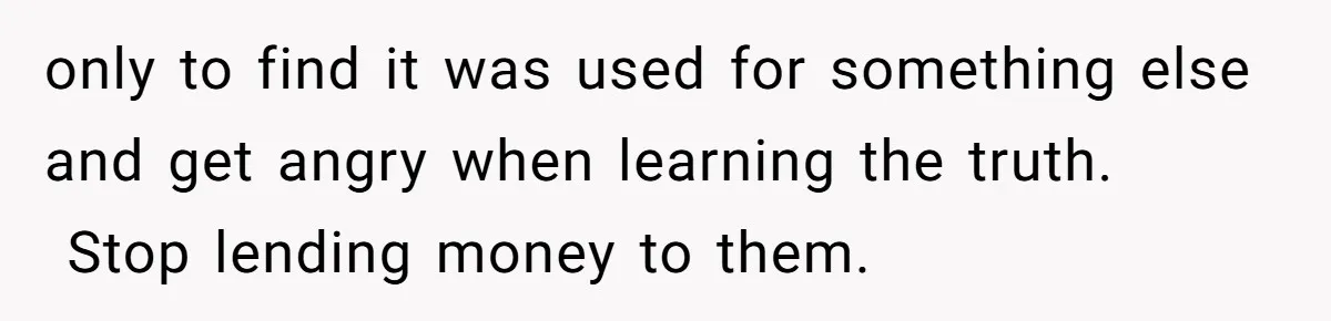 only to find it was used for something else and get angry when learning the truth.  Stop lending money to them.