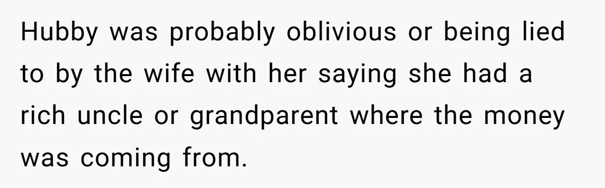 Hubby was probably oblivious or being lied to by the wife with her saying she had a rich uncle or grandparent where the money was coming from.