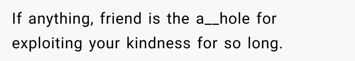 If anything, friend is the a__hole for exploiting your kindness for so long.