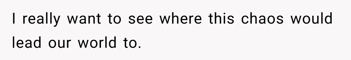 I really want to see where this chaos would lead our world to.