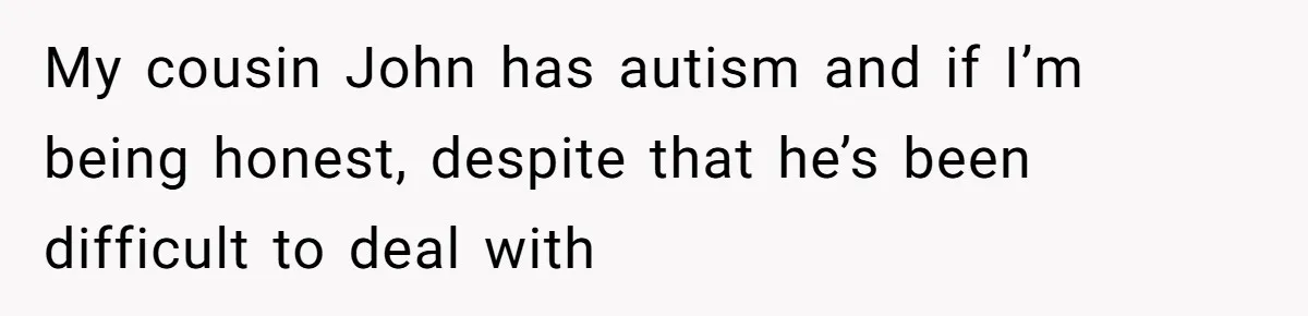 My cousin John has autism and if I’m being honest, despite that he’s been difficult to deal with