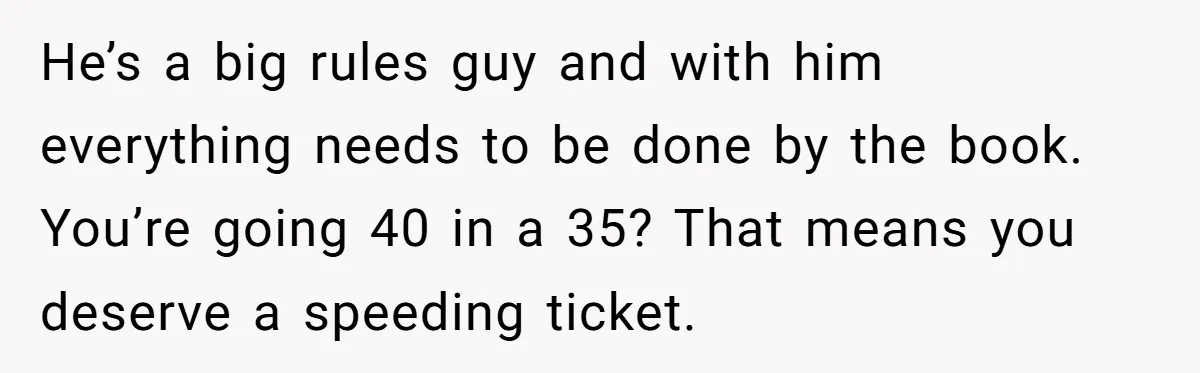 He’s a big rules guy and with him everything needs to be done by the book. You’re going 40 in a 35? That means you deserve a speeding ticket.