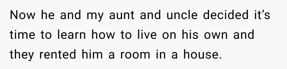 Now he and my aunt and uncle decided it’s time to learn how to live on his own and they rented him a room in a house.