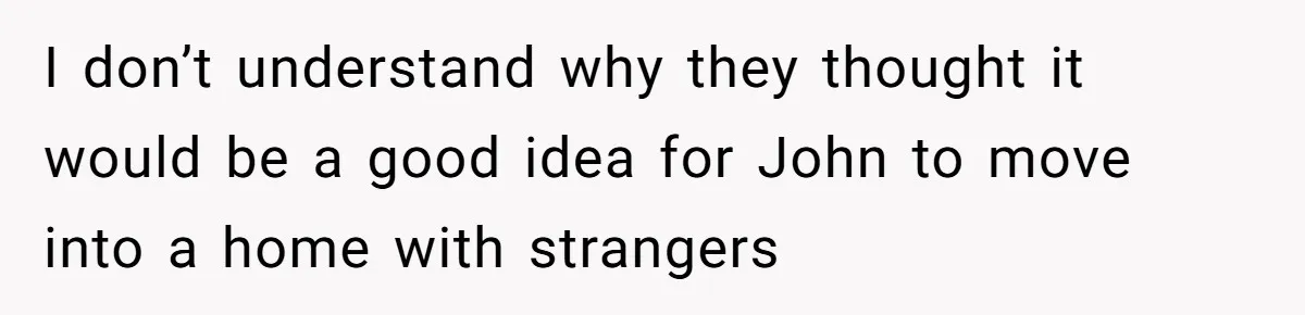 I don’t understand why they thought it would be a good idea for John to move into a home with strangers