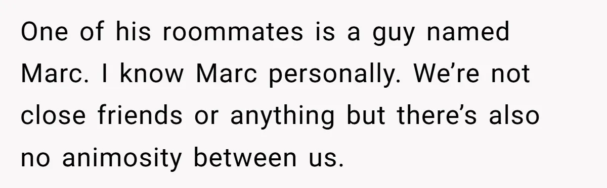One of his roommates is a guy named Marc. I know Marc personally. We’re not close friends or anything but there’s also no animosity between us.