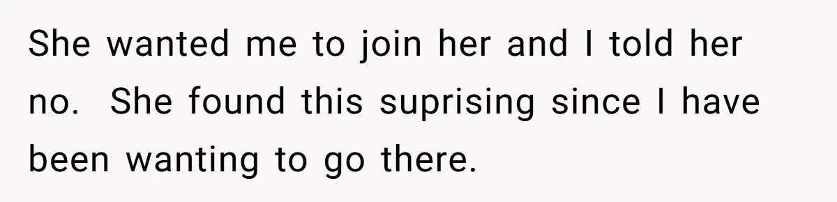 She wanted me to join her and I told her no.  She found this suprising since I have been wanting to go there.