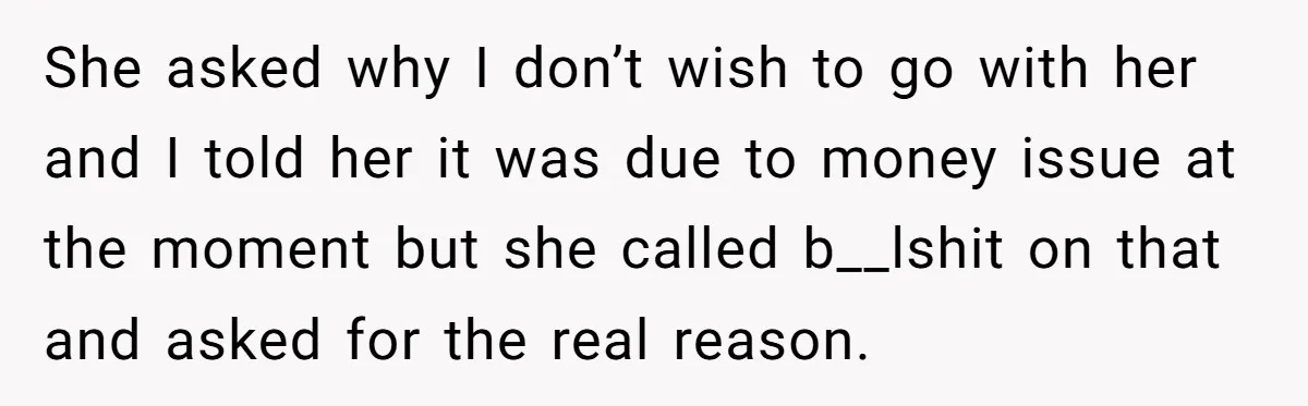 She asked why I don’t wish to go with her and I told her it was due to money issue at the moment but she called b__lshit on that and...