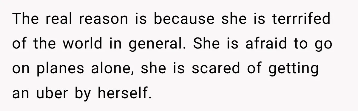 The real reason is because she is terrrifed of the world in general. She is afraid to go on planes alone, she is scared of getting an uber by herself.