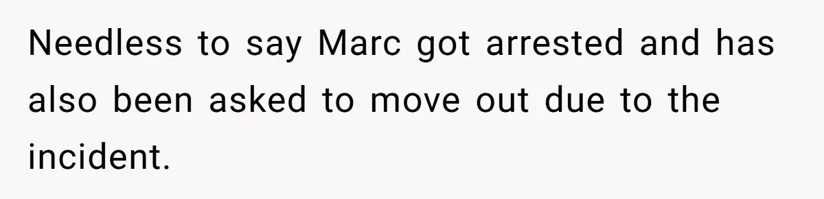 Needless to say Marc got arrested and has also been asked to move out due to the incident.