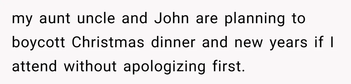 my aunt uncle and John are planning to boycott Christmas dinner and new years if I attend without apologizing first.