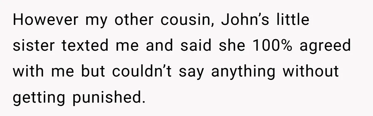 However my other cousin, John’s little sister texted me and said she 100% agreed with me but couldn’t say anything without getting punished.