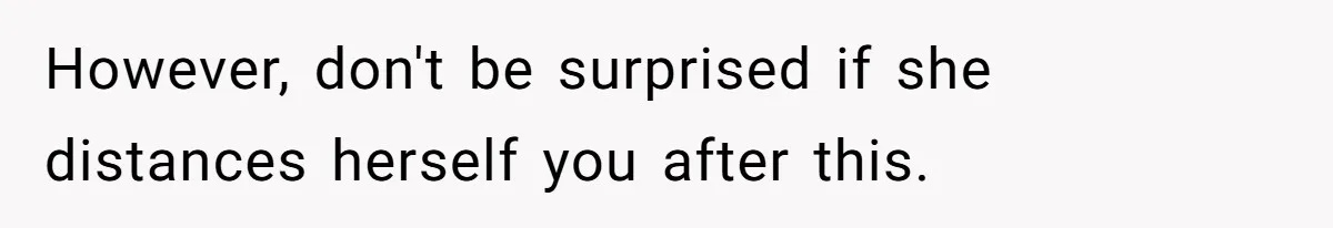 However, don't be surprised if she distances herself you after this.