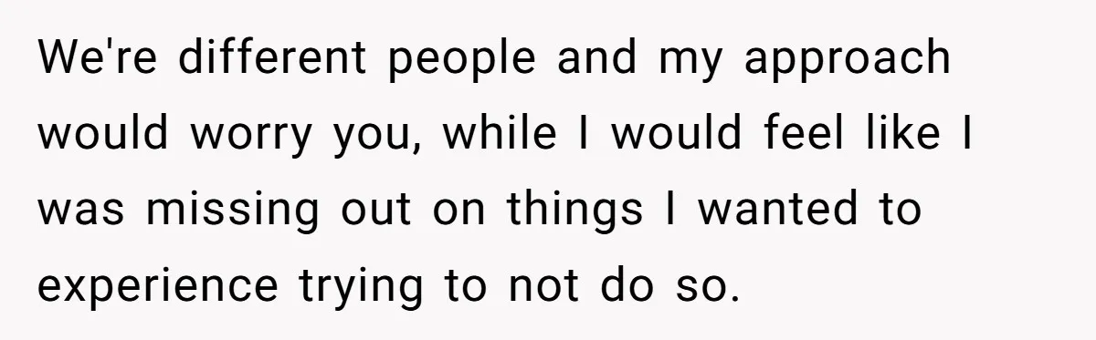 We're different people and my approach would worry you, while I would feel like I was missing out on things I wanted to experience trying to not do so.