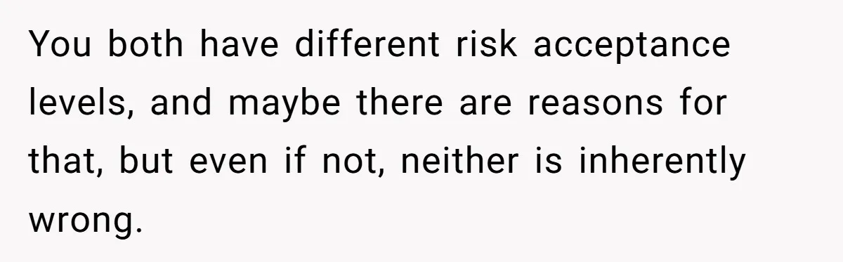 You both have different risk acceptance levels, and maybe there are reasons for that, but even if not, neither is inherently wrong.