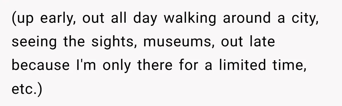 (up early, out all day walking around a city, seeing the sights, museums, out late because I'm only there for a limited time, etc.)