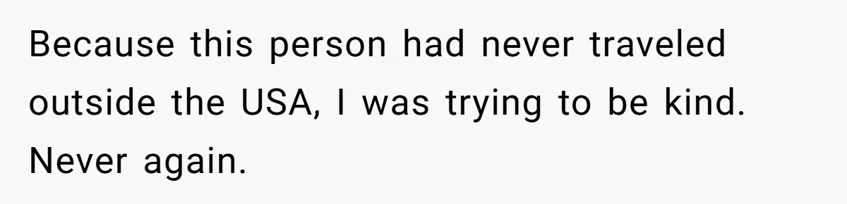 Because this person had never traveled outside the USA, I was trying to be kind. Never again.