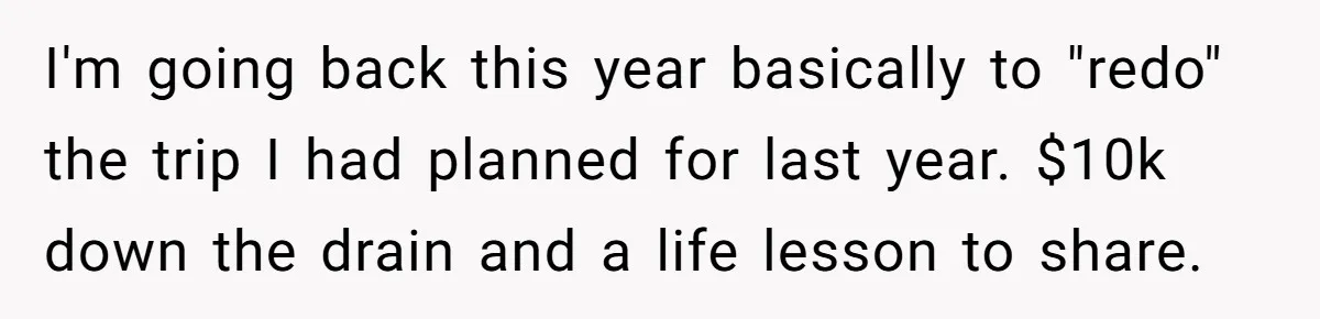 I'm going back this year basically to "redo" the trip I had planned for last year. $10k down the drain and a life lesson to share.