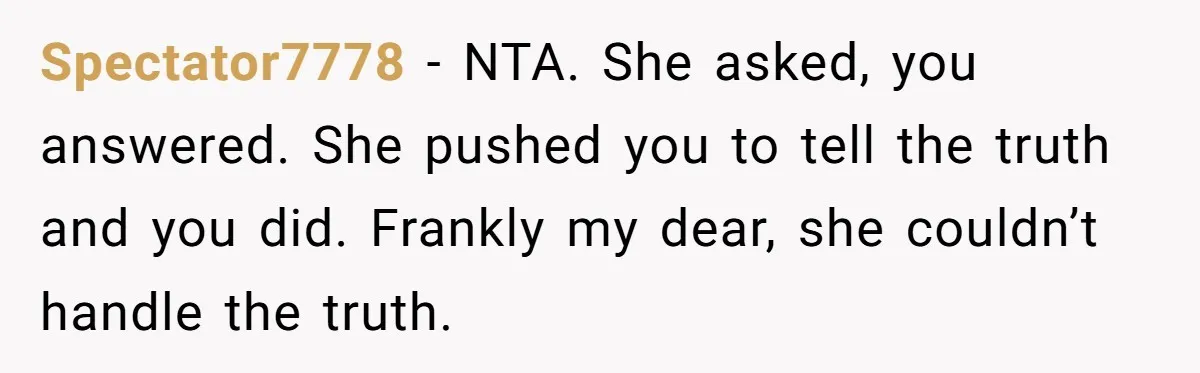 Spectator7778 − NTA. She asked, you answered. She pushed you to tell the truth and you did. Frankly my dear, she couldn’t handle the truth.