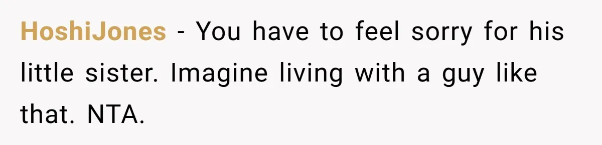 HoshiJones − You have to feel sorry for his little sister. Imagine living with a guy like that. NTA.