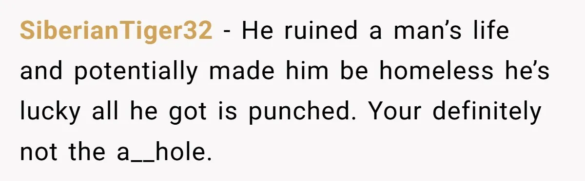 SiberianTiger32 − He ruined a man’s life and potentially made him be homeless he’s lucky all he got is punched. Your definitely not the a__hole.