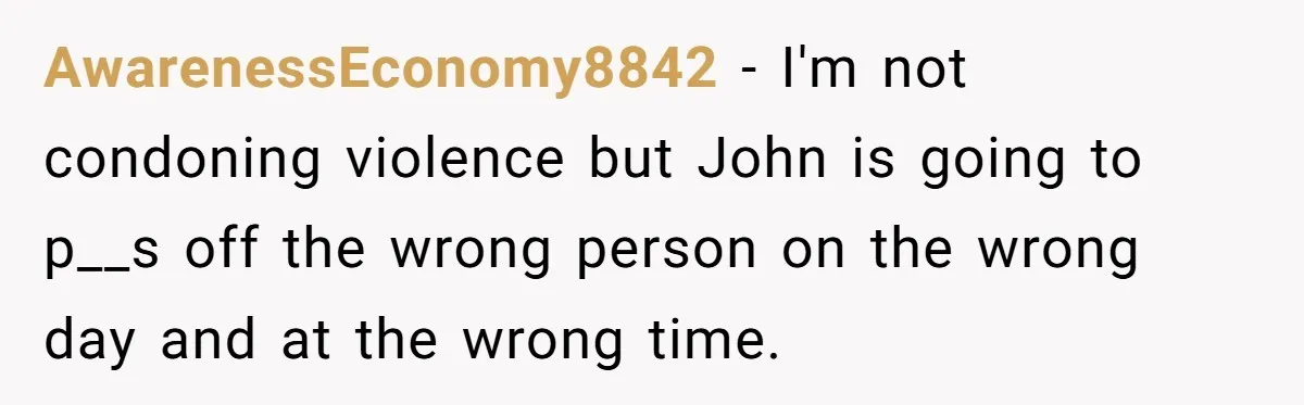 AwarenessEconomy8842 − I'm not condoning violence but John is going to p__s off the wrong person on the wrong day and at the wrong time.