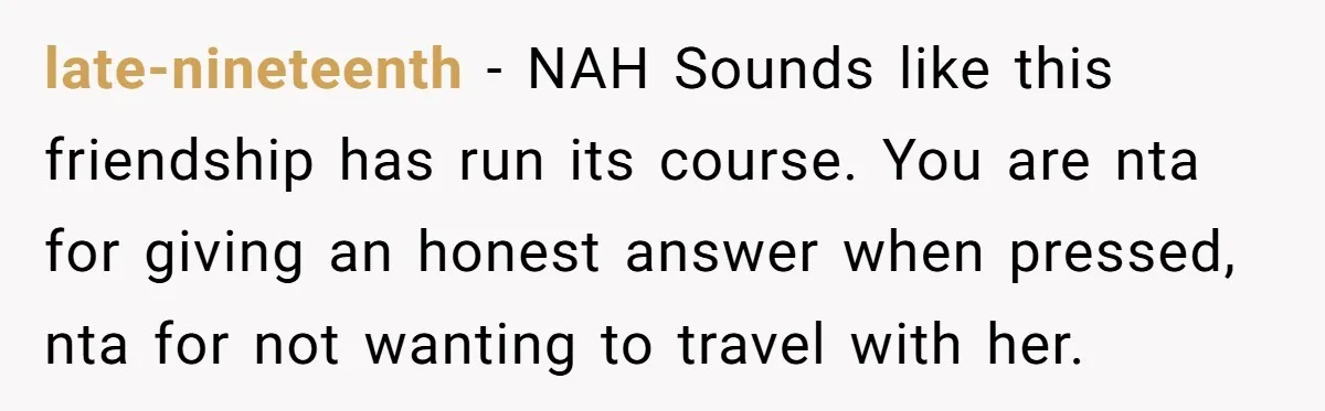 late-nineteenth − NAH Sounds like this friendship has run its course. You are nta for giving an honest answer when pressed, nta for not wanting to travel with her.