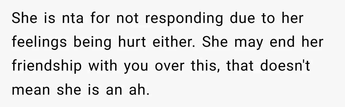She is nta for not responding due to her feelings being hurt either. She may end her friendship with you over this, that doesn't mean she is an ah.