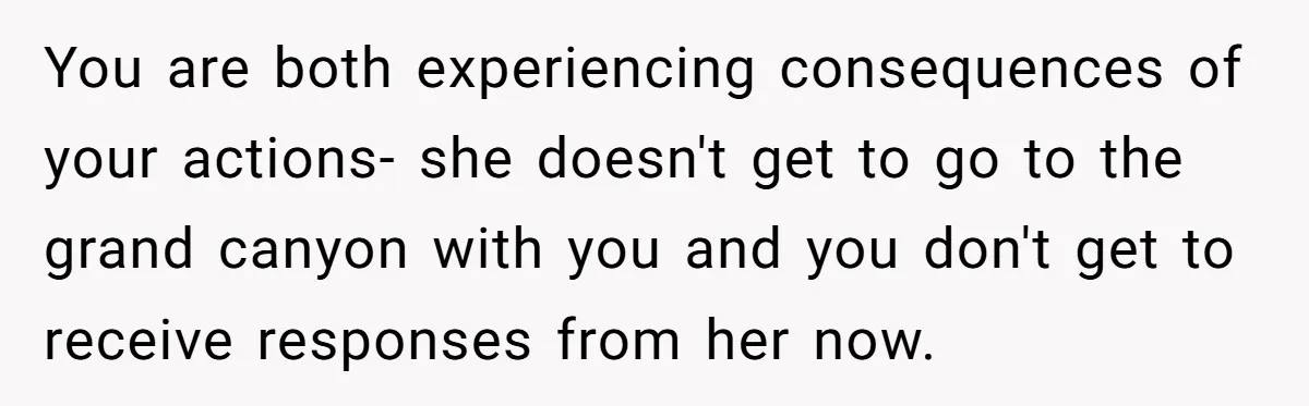 You are both experiencing consequences of your actions- she doesn't get to go to the grand canyon with you and you don't get to receive responses from her now.