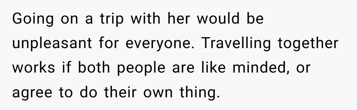 Going on a trip with her would be unpleasant for everyone. Travelling together works if both people are like minded, or agree to do their own thing.