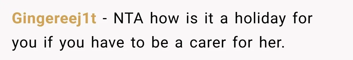 Gingereej1t − NTA how is it a holiday for you if you have to be a carer for her.