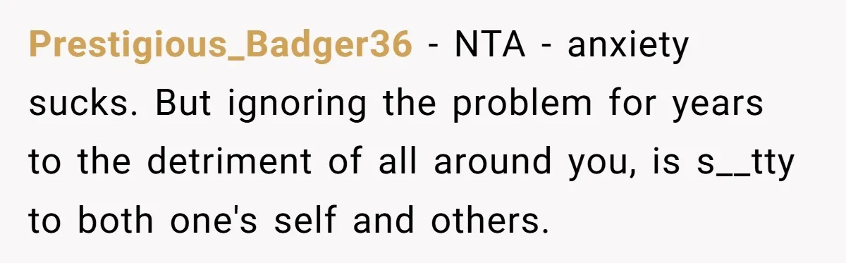 Prestigious_Badger36 − NTA - anxiety sucks. But ignoring the problem for years to the detriment of all around you, is s__tty to both one's self and others.
