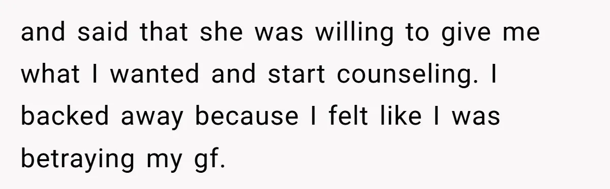 Man With A Girlfriend Faces Ultimatum After Wife And Mother Push For Family Reconciliation and said that she was willing to give me what I wanted and start counseling. I backed away because I felt like I was betraying my gf.