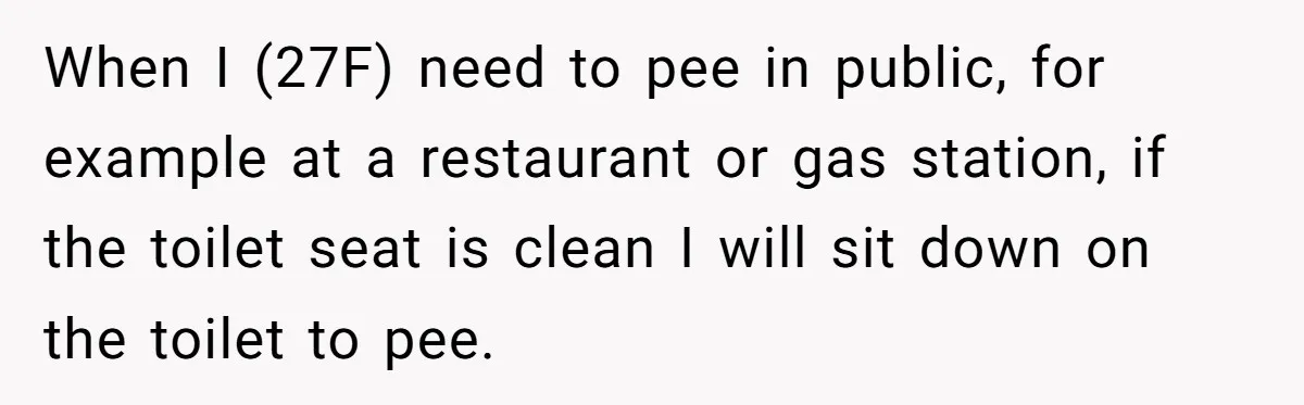 When I (27F) need to pee in public, for example at a restaurant or gas station, if the toilet seat is clean I will sit down on the toilet to...
