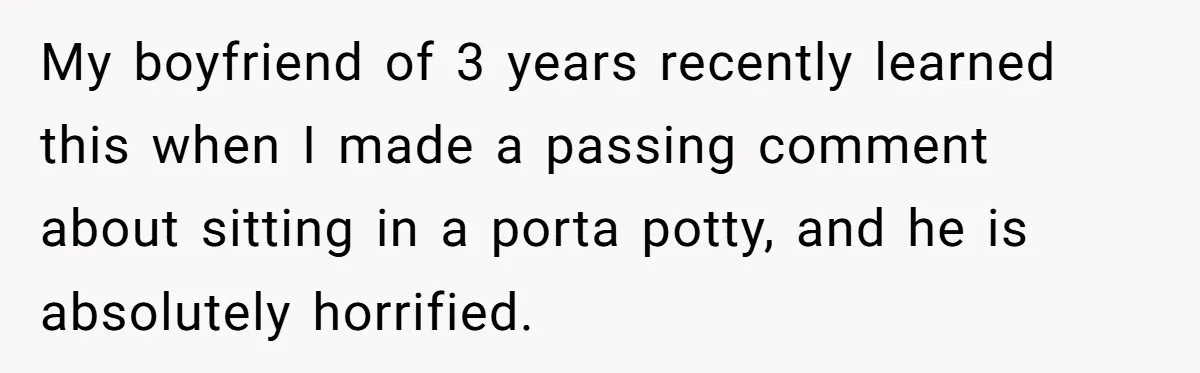 My boyfriend of 3 years recently learned this when I made a passing comment about sitting in a porta potty, and he is absolutely horrified.