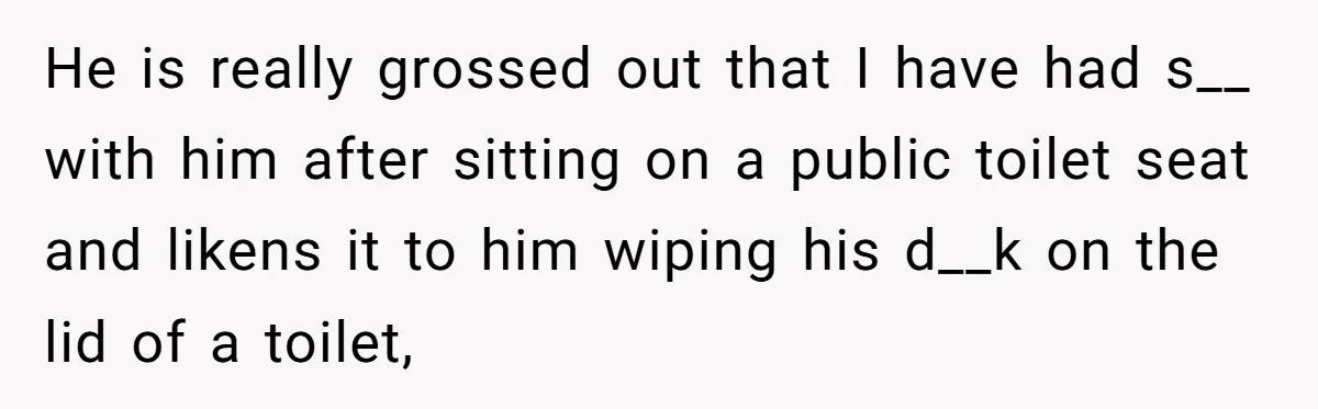 He is really grossed out that I have had s__ with him after sitting on a public toilet seat and likens it to him wiping his d__k on the lid...