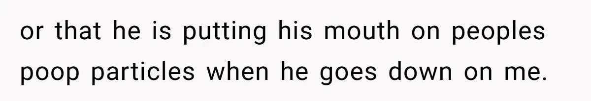 or that he is putting his mouth on peoples poop particles when he goes down on me.