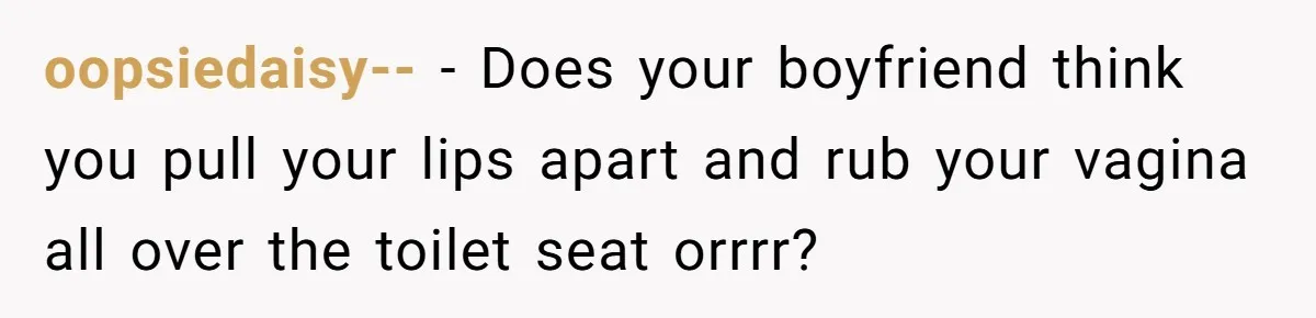 oopsiedaisy-- − Does your boyfriend think you pull your lips apart and rub your vagina all over the toilet seat orrrr?