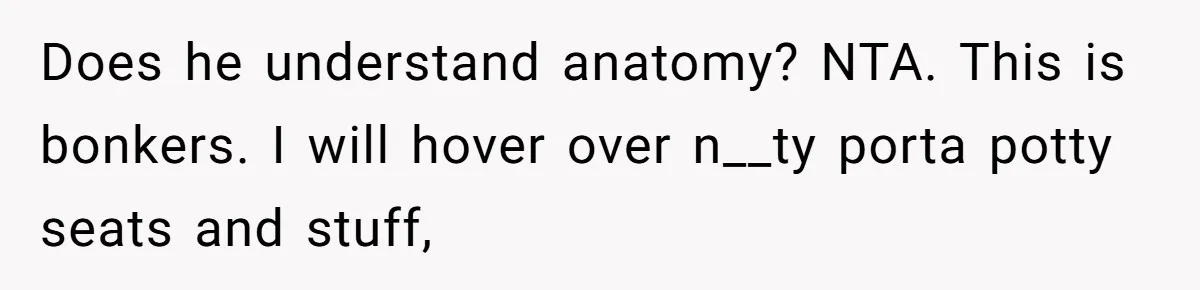 Does he understand anatomy? NTA. This is bonkers. I will hover over n__ty porta potty seats and stuff,