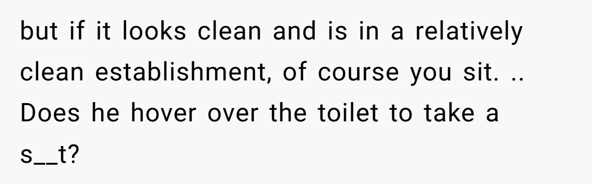 but if it looks clean and is in a relatively clean establishment, of course you sit. .. Does he hover over the toilet to take a s__t?