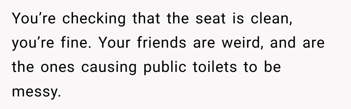You’re checking that the seat is clean, you’re fine. Your friends are weird, and are the ones causing public toilets to be messy.