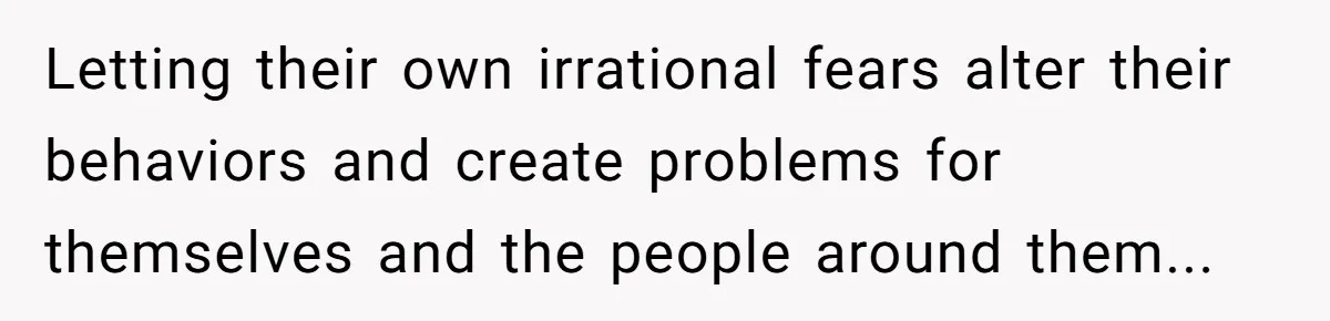 Letting their own irrational fears alter their behaviors and create problems for themselves and the people around them...