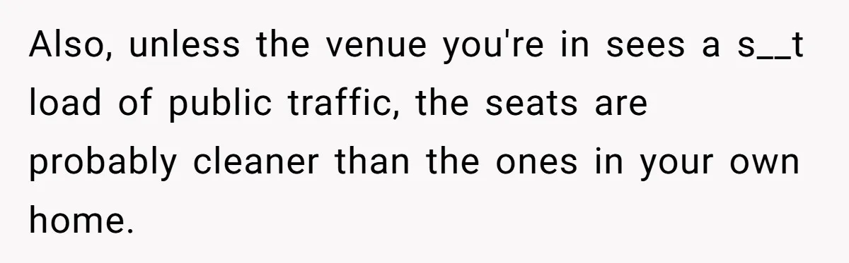 Also, unless the venue you're in sees a s__t load of public traffic, the seats are probably cleaner than the ones in your own home.